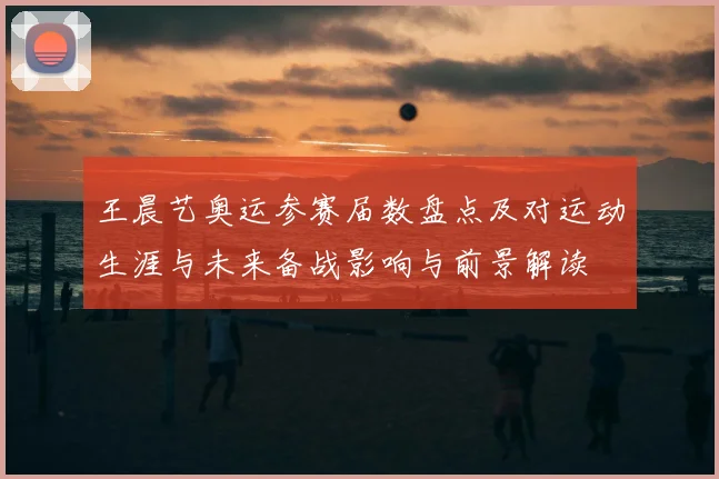 王晨艺奥运参赛届数盘点及对运动生涯与未来备战影响与前景解读