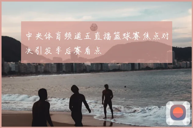 中央体育频道五直播篮球赛焦点对决引发季后赛看点