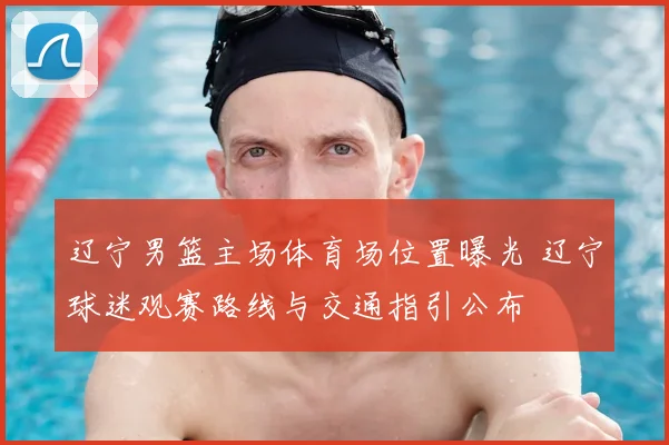 辽宁男篮主场体育场位置曝光 辽宁球迷观赛路线与交通指引公布