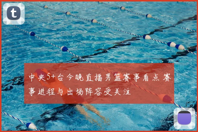 中央5+台今晚直播男篮赛事看点 赛事进程与出场阵容受关注