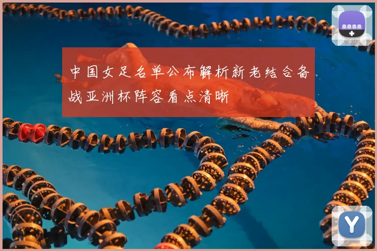 中国女足名单公布解析新老结合备战亚洲杯阵容看点清晰