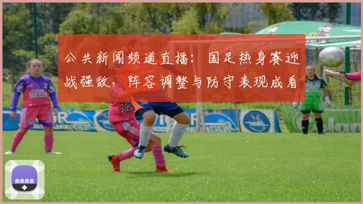 公共新闻频道直播：国足热身赛迎战强敌，阵容调整与防守表现成看点