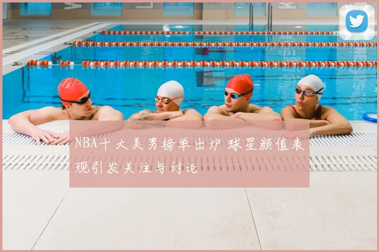 NBA十大美男榜单出炉 球星颜值表现引发关注与讨论