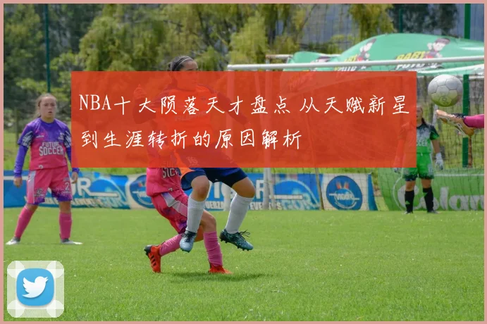 NBA十大陨落天才盘点 从天赋新星到生涯转折的原因解析