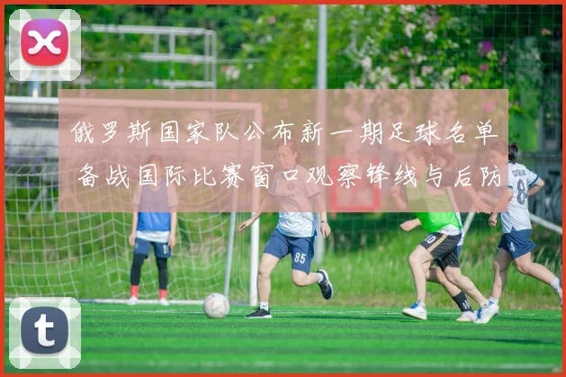 俄罗斯国家队公布新一期足球名单 备战国际比赛窗口观察锋线与后防调整