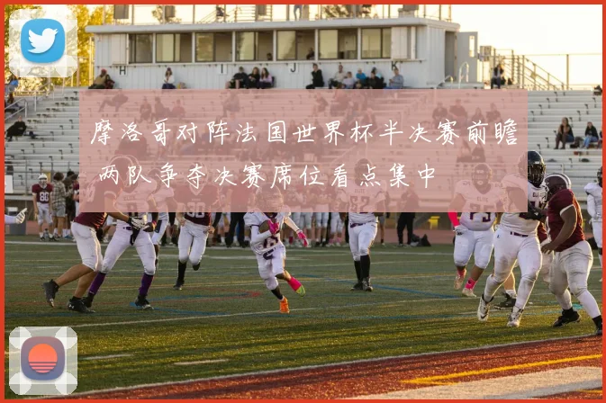 摩洛哥对阵法国世界杯半决赛前瞻 两队争夺决赛席位看点集中