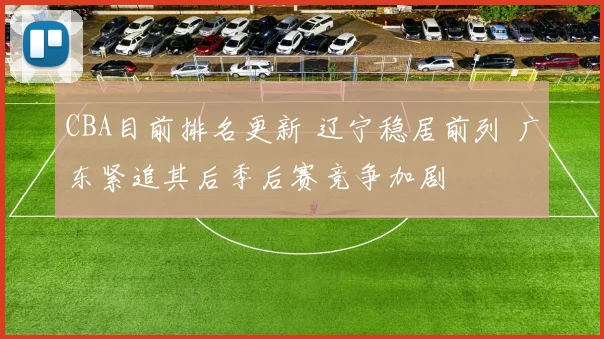 CBA目前排名更新 辽宁稳居前列 广东紧追其后季后赛竞争加剧