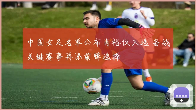 中国女足名单公布肖裕仪入选 备战关键赛事再添前锋选择