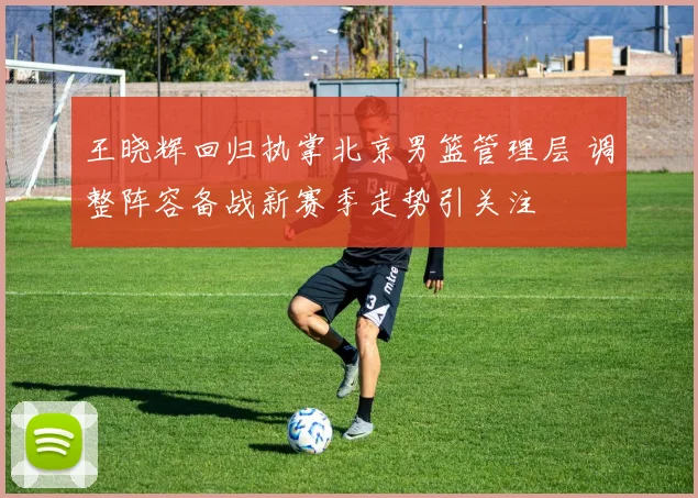 王晓辉回归执掌北京男篮管理层 调整阵容备战新赛季走势引关注