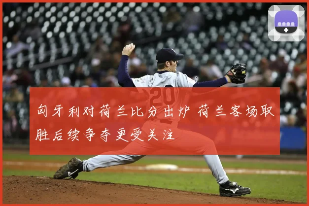 匈牙利对荷兰比分出炉 荷兰客场取胜后续争夺更受关注