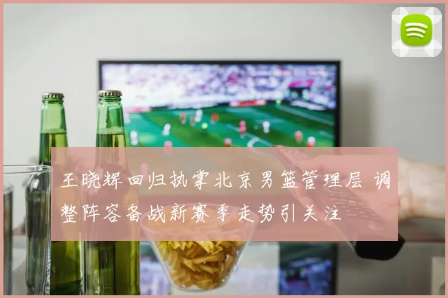 王晓辉回归执掌北京男篮管理层 调整阵容备战新赛季走势引关注