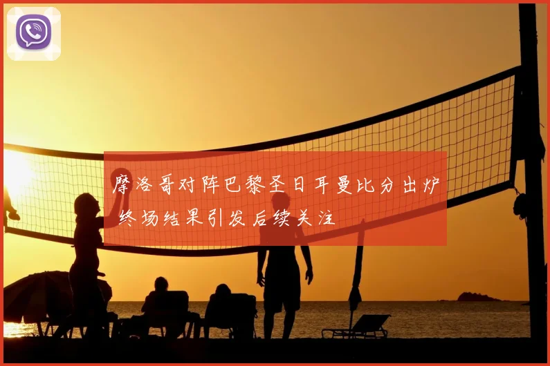 摩洛哥对阵巴黎圣日耳曼比分出炉 终场结果引发后续关注