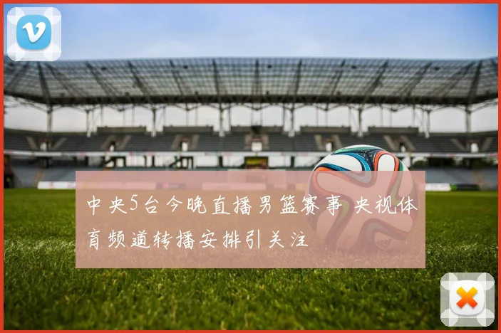 中央5台今晚直播男篮赛事 央视体育频道转播安排引关注