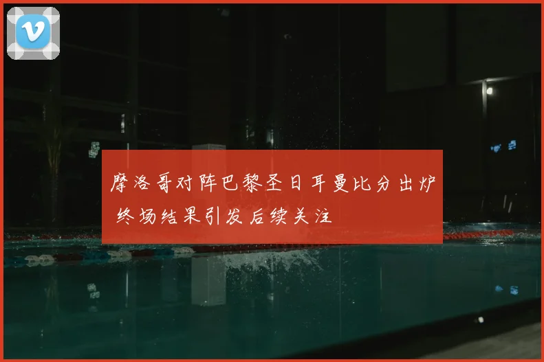 摩洛哥对阵巴黎圣日耳曼比分出炉 终场结果引发后续关注