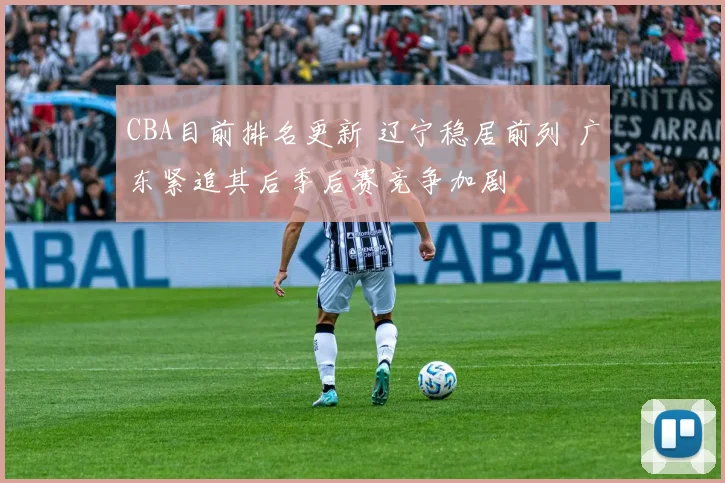 CBA目前排名更新 辽宁稳居前列 广东紧追其后季后赛竞争加剧