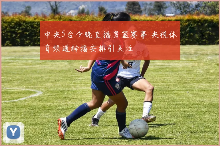 中央5台今晚直播男篮赛事 央视体育频道转播安排引关注