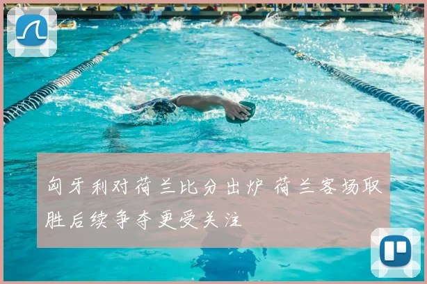匈牙利对荷兰比分出炉 荷兰客场取胜后续争夺更受关注
