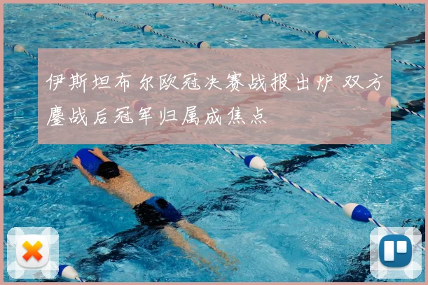 伊斯坦布尔欧冠决赛战报出炉 双方鏖战后冠军归属成焦点