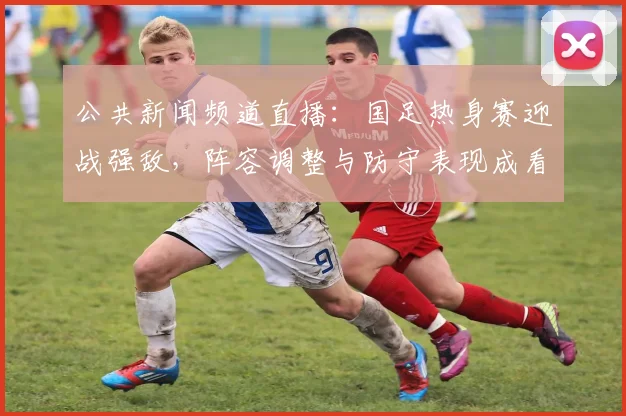 公共新闻频道直播：国足热身赛迎战强敌，阵容调整与防守表现成看点