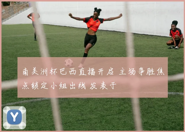 南美洲杯巴西直播开启 主场争胜焦点锁定小组出线 发表于
