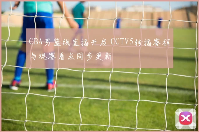 CBA男篮线直播开启 CCTV5转播赛程与观赛看点同步更新