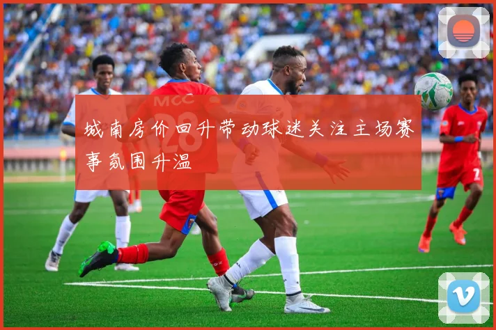 城南房价回升带动球迷关注主场赛事氛围升温