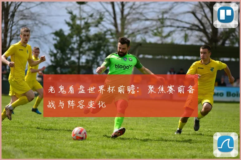 老鬼看盘世界杯前瞻：聚焦赛前备战与阵容变化