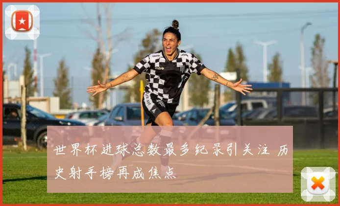 世界杯进球总数最多纪录引关注 历史射手榜再成焦点