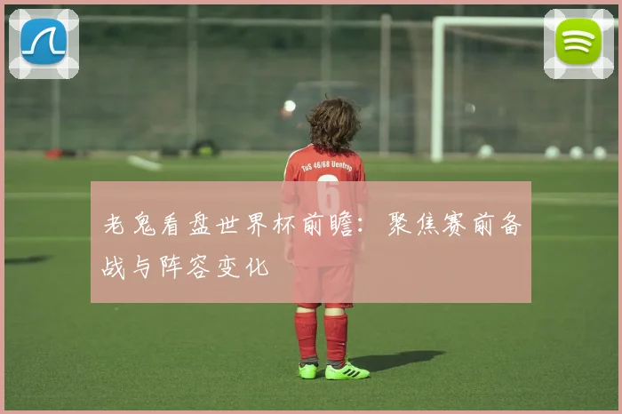 老鬼看盘世界杯前瞻:聚焦赛前备战与阵容变化