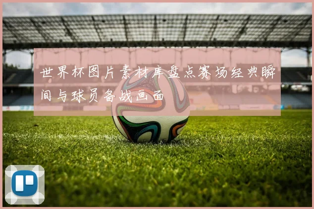 世界杯图片素材库盘点赛场经典瞬间与球员备战画面