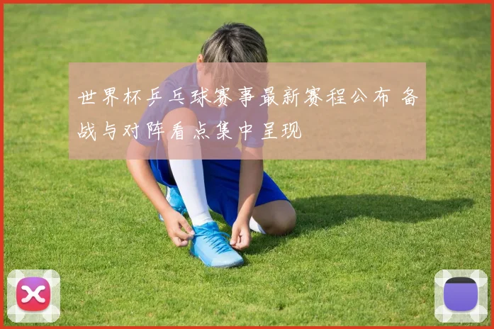 世界杯乒乓球赛事最新赛程公布 备战与对阵看点集中呈现