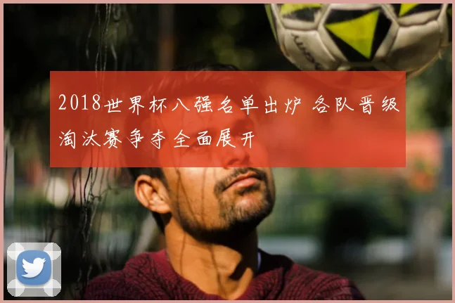 2018世界杯八强名单出炉 各队晋级淘汰赛争夺全面展开
